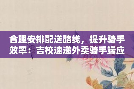 合理安排配送路线，提升骑手效率：吉校速递外卖骑手端应用