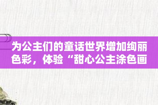 为公主们的童话世界增加绚丽色彩，体验“甜心公主涂色画画”的魅力