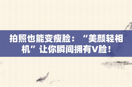 拍照也能变瘦脸：“美颜轻相机”让你瞬间拥有V脸！