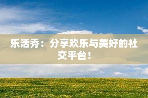 乐活秀：分享欢乐与美好的社交平台！