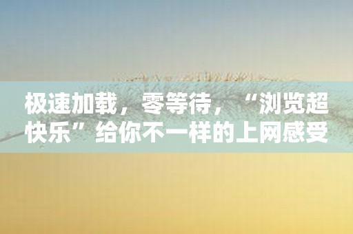 极速加载，零等待，“浏览超快乐”给你不一样的上网感受！