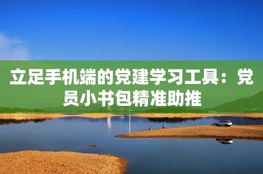 立足手机端的党建学习工具：党员小书包精准助推