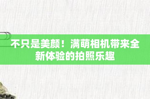 不只是美颜！满萌相机带来全新体验的拍照乐趣