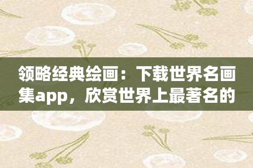 领略经典绘画：下载世界名画集app，欣赏世界上最著名的绘画之作！