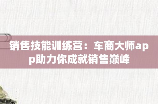销售技能训练营：车商大师app助力你成就销售巅峰