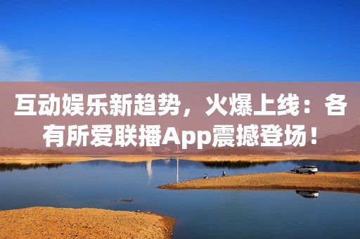 互动娱乐新趋势，火爆上线：各有所爱联播App震撼登场！