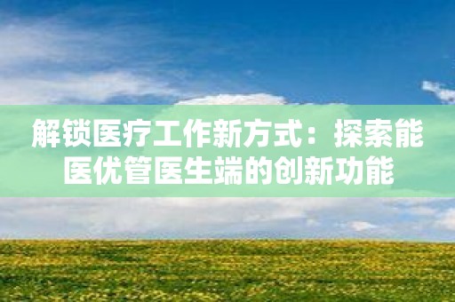 解锁医疗工作新方式：探索能医优管医生端的创新功能
