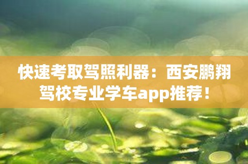 快速考取驾照利器：西安鹏翔驾校专业学车app推荐！