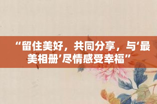 “留住美好，共同分享，与‘最美相册’尽情感受幸福”