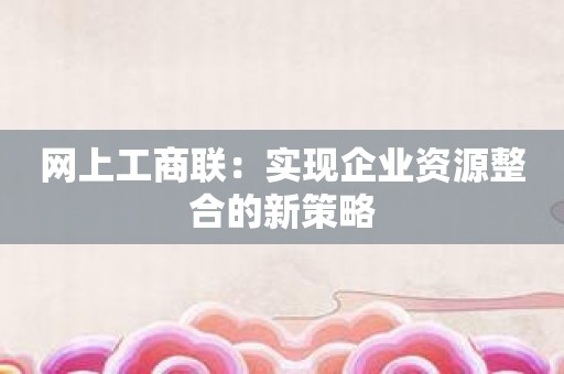 网上工商联：实现企业资源整合的新策略