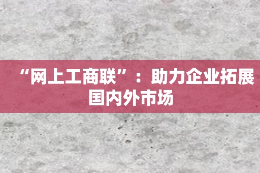 “网上工商联”：助力企业拓展国内外市场