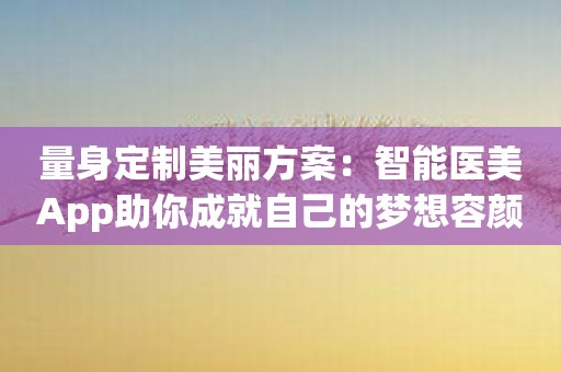 量身定制美丽方案：智能医美App助你成就自己的梦想容颜