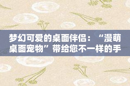 梦幻可爱的桌面伴侣：“漫萌桌面宠物”带给您不一样的手机体验！