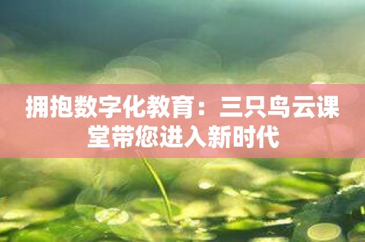 拥抱数字化教育：三只鸟云课堂带您进入新时代