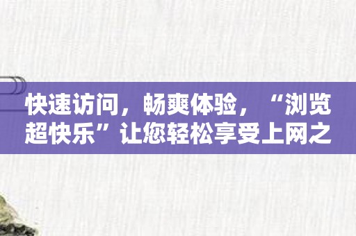 快速访问，畅爽体验，“浏览超快乐”让您轻松享受上网之乐！