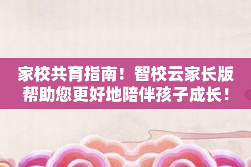 家校共育指南！智校云家长版帮助您更好地陪伴孩子成长！