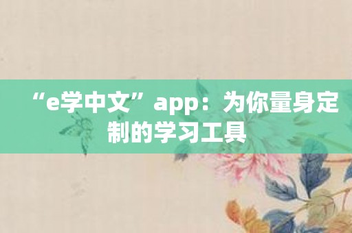 “e学中文”app：为你量身定制的学习工具