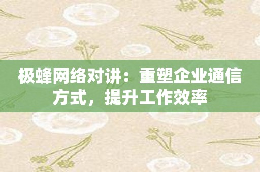 极蜂网络对讲：重塑企业通信方式，提升工作效率
