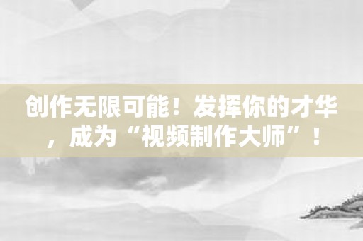 创作无限可能！发挥你的才华，成为“视频制作大师”！