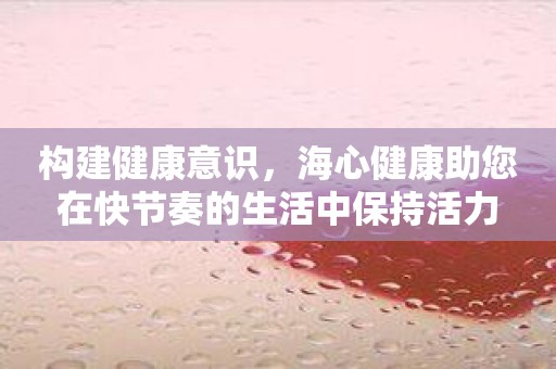 构建健康意识，海心健康助您在快节奏的生活中保持活力