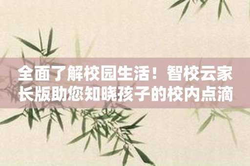 全面了解校园生活！智校云家长版助您知晓孩子的校内点滴！