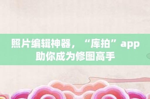 照片编辑神器，“库拍”app助你成为修图高手