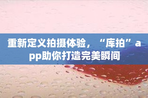 重新定义拍摄体验，“库拍”app助你打造完美瞬间