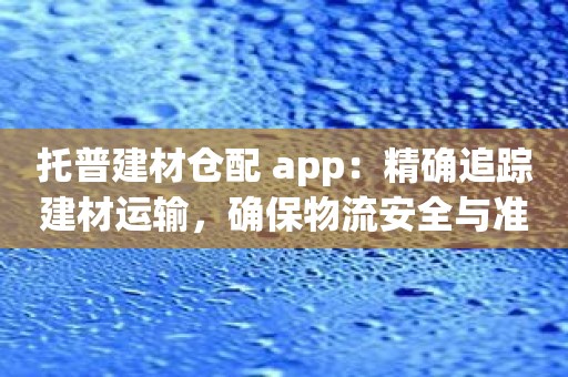 托普建材仓配 app：精确追踪建材运输，确保物流安全与准时