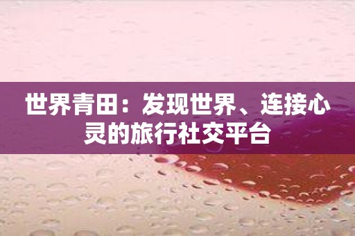 世界青田：发现世界、连接心灵的旅行社交平台