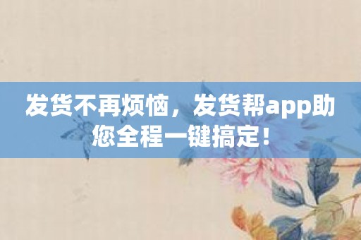 发货不再烦恼，发货帮app助您全程一键搞定！