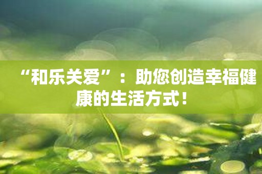 “和乐关爱”：助您创造幸福健康的生活方式！