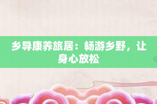 乡导康养旅居：畅游乡野，让身心放松