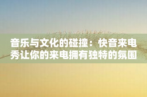 音乐与文化的碰撞：快音来电秀让你的来电拥有独特的氛围！