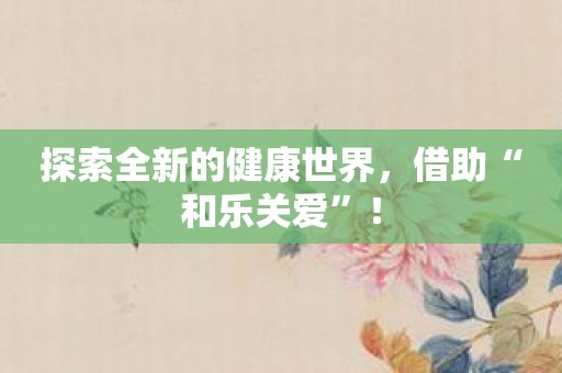 探索全新的健康世界，借助“和乐关爱”！