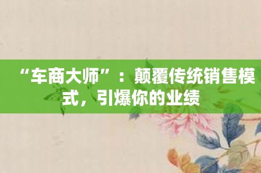 “车商大师”：颠覆传统销售模式，引爆你的业绩