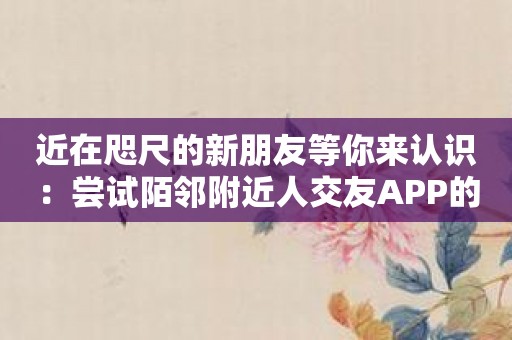 近在咫尺的新朋友等你来认识：尝试陌邻附近人交友APP的魔力！