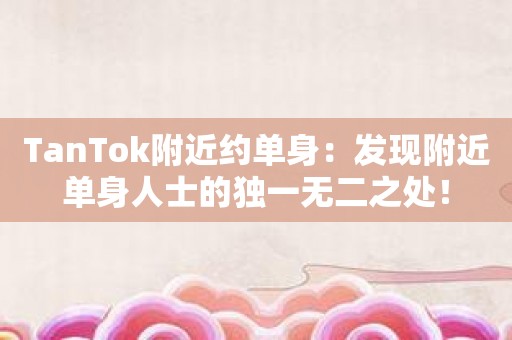 TanTok附近约单身：发现附近单身人士的独一无二之处！