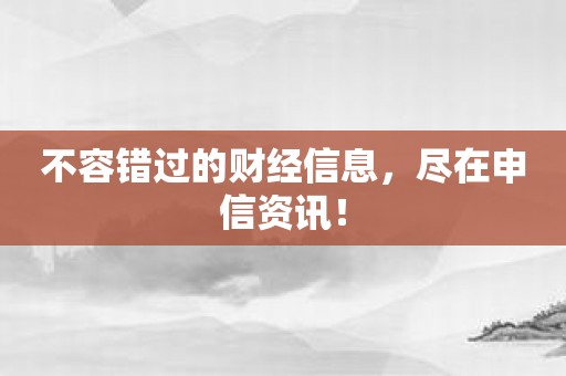 不容错过的财经信息，尽在申信资讯！