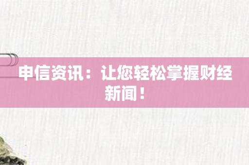 申信资讯：让您轻松掌握财经新闻！