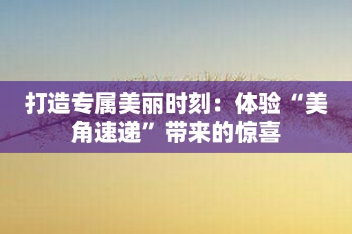 打造专属美丽时刻：体验“美角速递”带来的惊喜