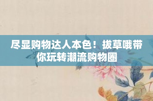 尽显购物达人本色！拔草哦带你玩转潮流购物圈