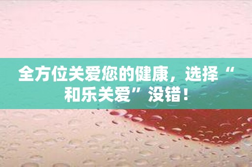 全方位关爱您的健康，选择“和乐关爱”没错！