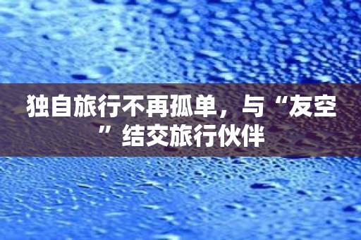 独自旅行不再孤单，与“友空”结交旅行伙伴