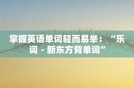 掌握英语单词轻而易举：“乐词－新东方背单词”