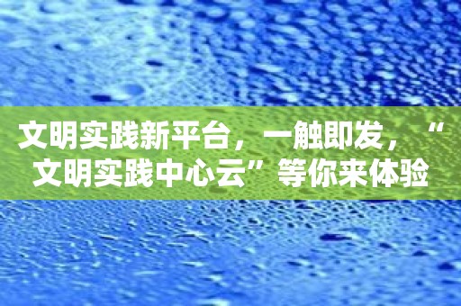文明实践新平台，一触即发，“文明实践中心云”等你来体验！