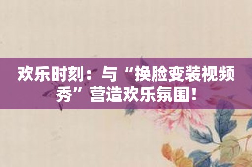 欢乐时刻：与“换脸变装视频秀”营造欢乐氛围！