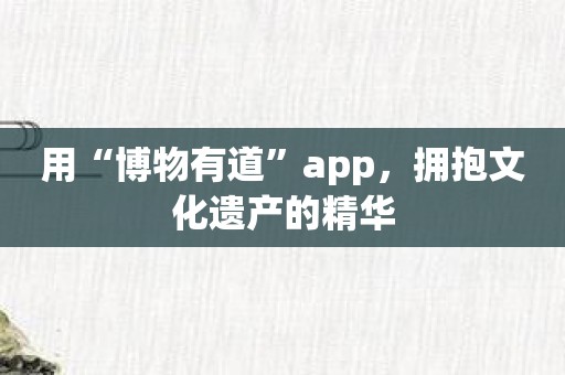 用“博物有道”app，拥抱文化遗产的精华