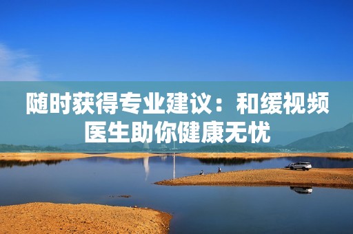 随时获得专业建议：和缓视频医生助你健康无忧