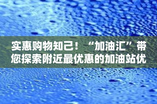 实惠购物知己！“加油汇”带您探索附近最优惠的加油站优惠活动