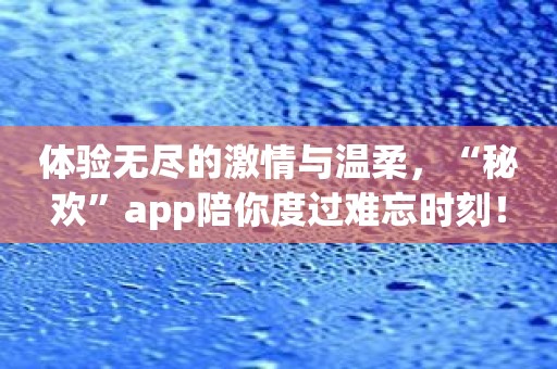 体验无尽的激情与温柔，“秘欢”app陪你度过难忘时刻！
